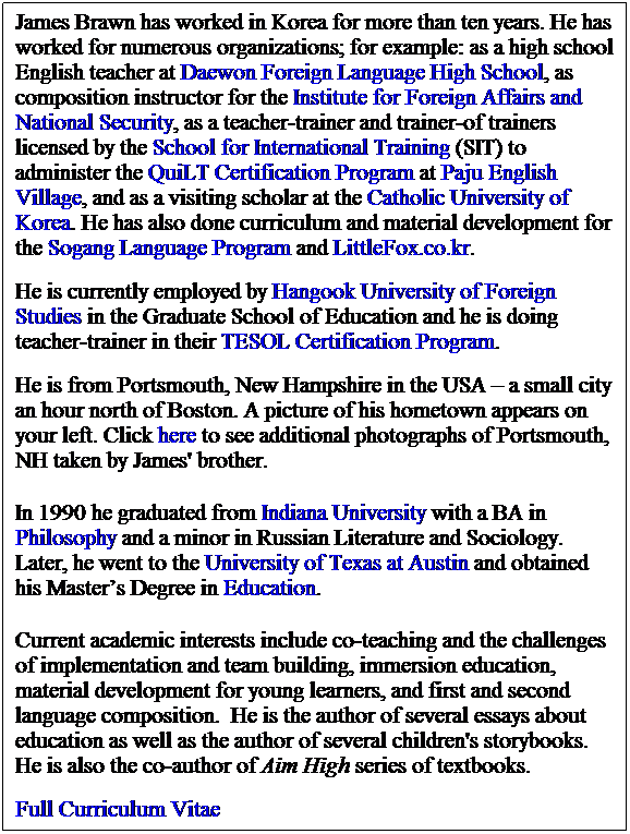 Text Box: James Brawn has worked in Korea for more than ten years. He has worked for numerous organizations; for example: as a high school English teacher at Daewon Foreign Language High School, as composition instructor for the Institute for Foreign Affairs and National Security, as a teacher-trainer and trainer-of trainers licensed by the School for International Training (SIT) to administer the QuiLT Certification Program at Paju English Village, and as a visiting scholar at the Catholic University of Korea. He has also done curriculum and material development for the Sogang Language Program and LittleFox.co.kr. 
 
He is currently employed by Hangook University of Foreign Studies in the Graduate School of Education and he is doing teacher-trainer in their TESOL Certification Program.  
 
He is from Portsmouth, New Hampshire in the USA  a small city an hour north of Boston. A picture of his hometown appears on your left. Click here to see additional photographs of Portsmouth, NH taken by James' brother.
 
In 1990 he graduated from Indiana University with a BA in Philosophy and a minor in Russian Literature and Sociology. Later, he went to the University of Texas at Austin and obtained his Masters Degree in Education. 
 
Current academic interests include co-teaching and the challenges of implementation and team building, immersion education, material development for young learners, and first and second language composition.  He is the author of several essays about education as well as the author of several children's storybooks. He is also the co-author of Aim High series of textbooks. 
 
Full Curriculum Vitae
